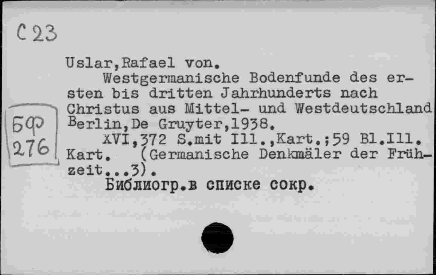 ﻿С 23
5<Р
2.76
Uslar,Rafael von.
Westgermanische Bodenfunde des ersten bis dritten Jahrhunderts nach Christus aus Mittel- und Westdeutschland Berlin,De Gruyter,1958.
XVI,572 S.mit Ill.,Kart.;59 Bl.Ill. Kart. (Germanische Denkmäler der Frühzeit. . .5) •
Библиогр.в списке сокр.